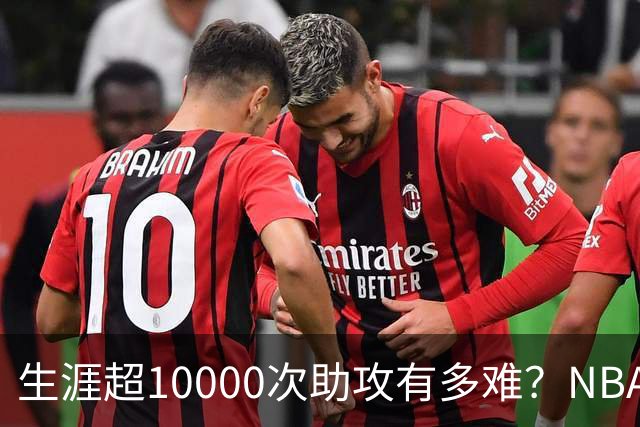 生涯超10000次助攻有多难？NBA仅8人做到，现役2人上榜，榜首独一档