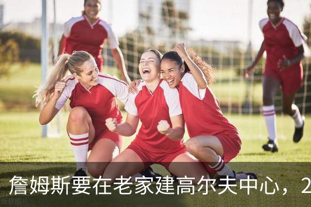 詹姆斯要在老家建高尔夫中心，2027年7月办邀请赛