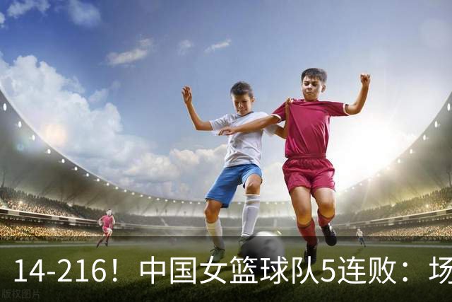 14-216！中国女篮球队5连败：场均24分 一共丢了818分